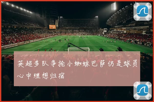 英超多队争抢小蜘蛛巴萨仍是球员心中理想归宿