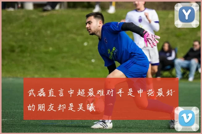 武磊直言中超最难对手是申花最好的朋友却是吴曦