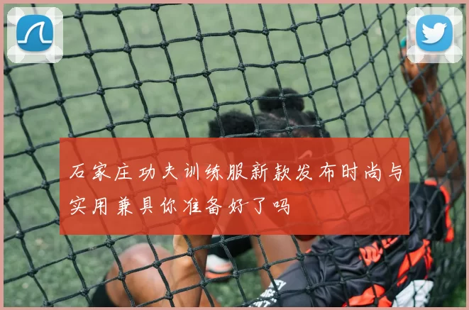 石家庄功夫训练服新款发布时尚与实用兼具你准备好了吗