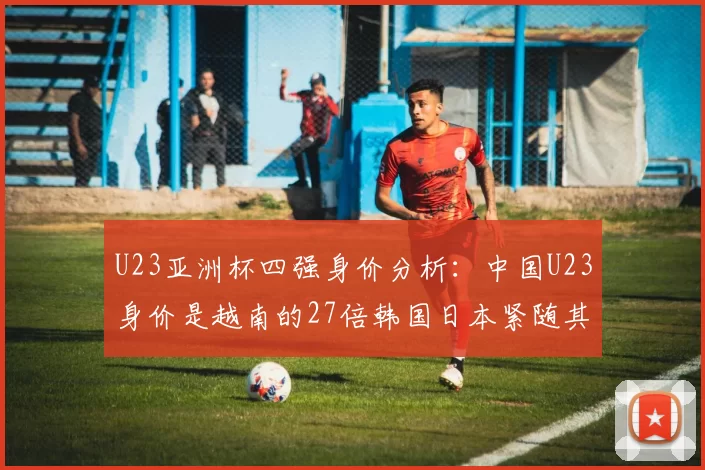 U23亚洲杯四强身价分析：中国U23身价是越南的27倍韩国日本紧随其后