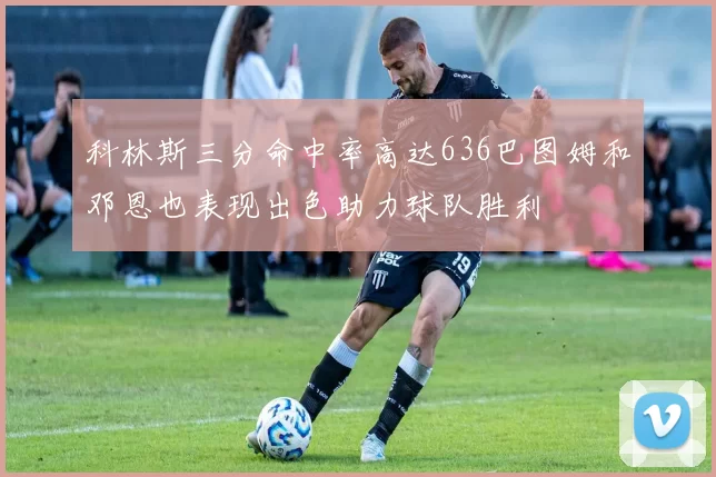 科林斯三分命中率高达636巴图姆和邓恩也表现出色助力球队胜利