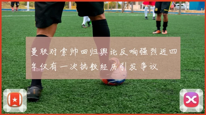 曼联对索帅回归舆论反响强烈近四年仅有一次执教经历引发争议